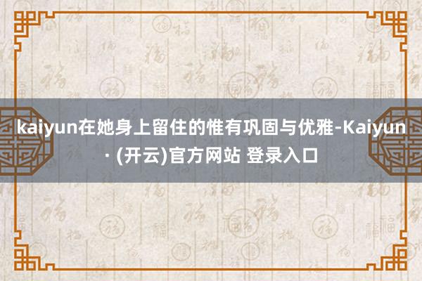 kaiyun在她身上留住的惟有巩固与优雅-Kaiyun· (开云)官方网站 登录入口