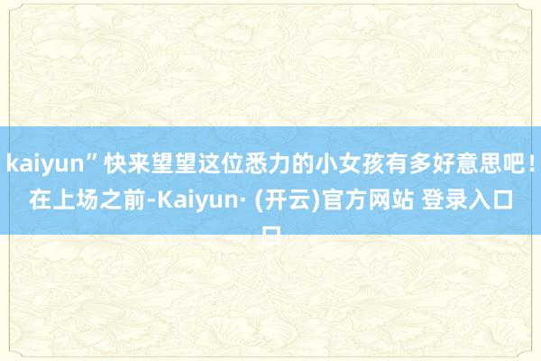 kaiyun”快来望望这位悉力的小女孩有多好意思吧！在上场之前-Kaiyun· (开云)官方网站 登录入口