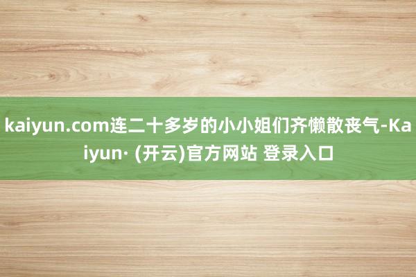 kaiyun.com连二十多岁的小小姐们齐懒散丧气-Kaiyun· (开云)官方网站 登录入口