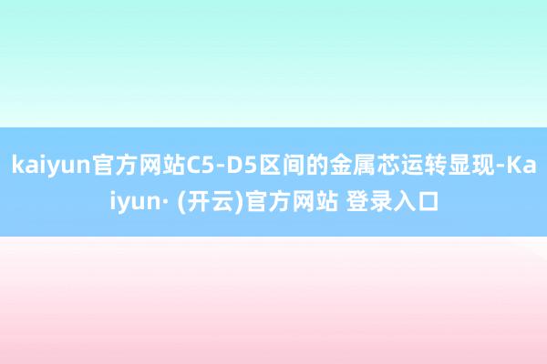 kaiyun官方网站C5-D5区间的金属芯运转显现-Kaiyun· (开云)官方网站 登录入口