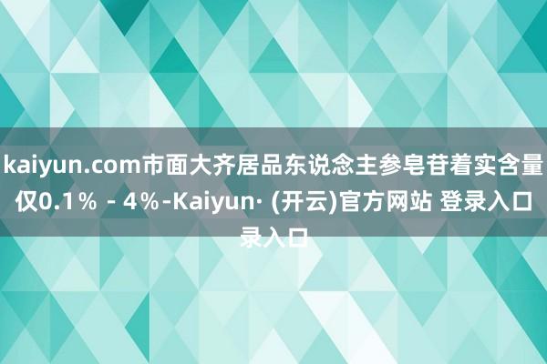 kaiyun.com市面大齐居品东说念主参皂苷着实含量仅0.1％－4％-Kaiyun· (开云)官方网站 登录入口