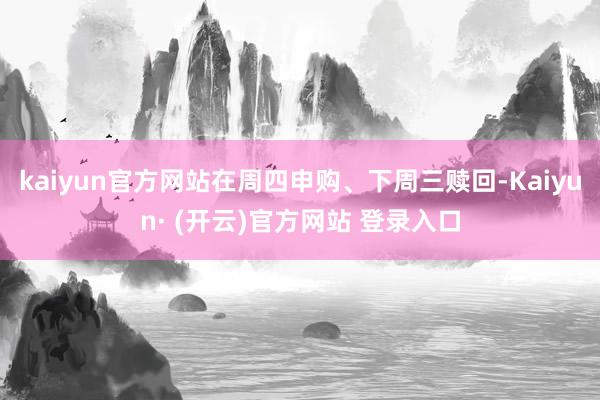 kaiyun官方网站在周四申购、下周三赎回-Kaiyun· (开云)官方网站 登录入口