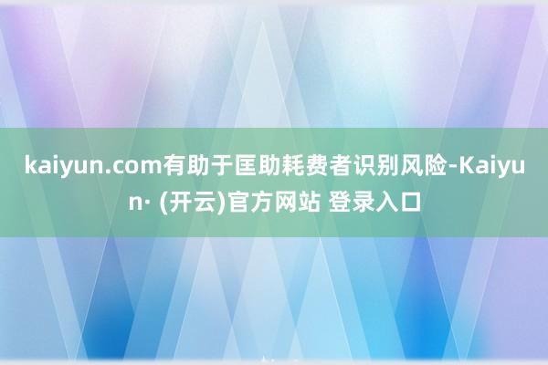kaiyun.com有助于匡助耗费者识别风险-Kaiyun· (开云)官方网站 登录入口