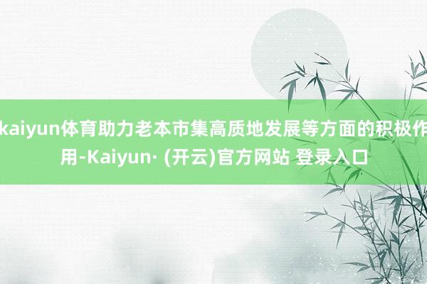 kaiyun体育助力老本市集高质地发展等方面的积极作用-Kaiyun· (开云)官方网站 登录入口