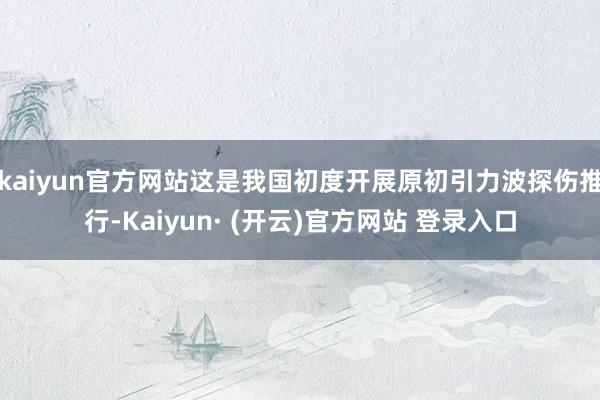 kaiyun官方网站这是我国初度开展原初引力波探伤推行-Kaiyun· (开云)官方网站 登录入口