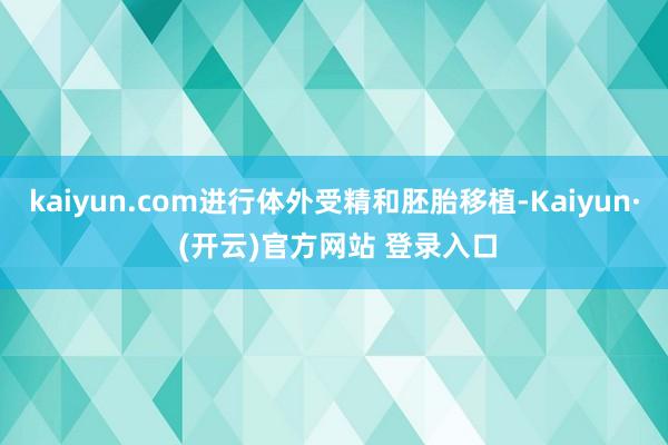 kaiyun.com进行体外受精和胚胎移植-Kaiyun· (开云)官方网站 登录入口