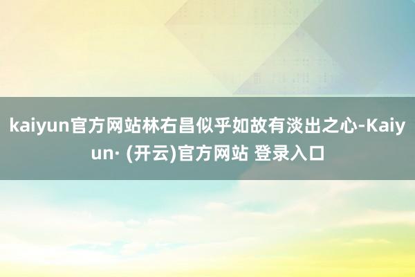 kaiyun官方网站林右昌似乎如故有淡出之心-Kaiyun· (开云)官方网站 登录入口