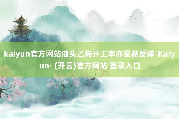 kaiyun官方网站油头乙烯开工率亦显赫反弹-Kaiyun· (开云)官方网站 登录入口
