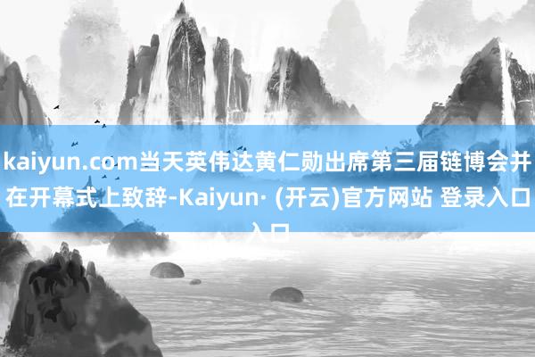 kaiyun.com当天英伟达黄仁勋出席第三届链博会并在开幕式上致辞-Kaiyun· (开云)官方网站 登录入口