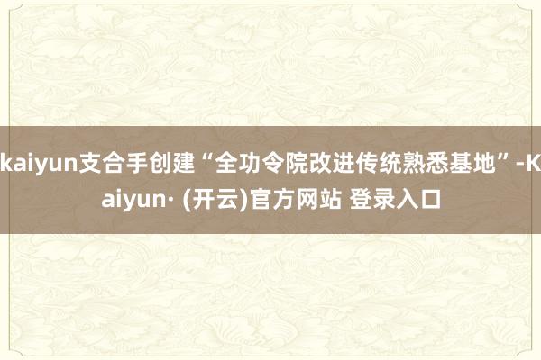 kaiyun支合手创建“全功令院改进传统熟悉基地”-Kaiyun· (开云)官方网站 登录入口