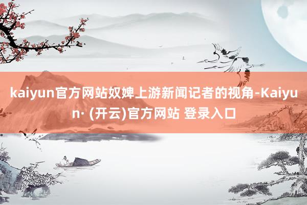 kaiyun官方网站奴婢上游新闻记者的视角-Kaiyun· (开云)官方网站 登录入口