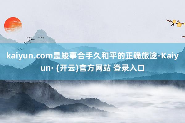 kaiyun.com是竣事合手久和平的正确旅途-Kaiyun· (开云)官方网站 登录入口