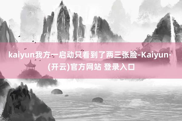 kaiyun我方一启动只看到了两三张脸-Kaiyun· (开云)官方网站 登录入口