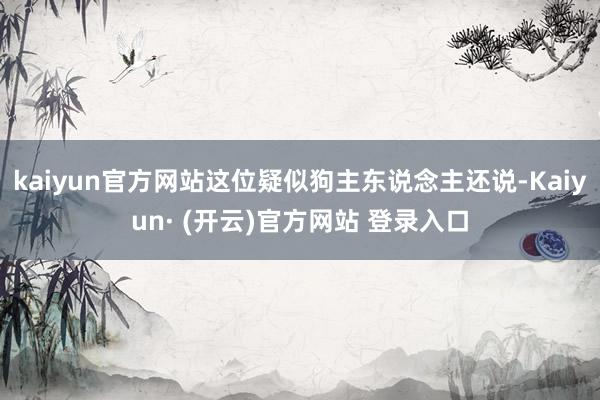 kaiyun官方网站这位疑似狗主东说念主还说-Kaiyun· (开云)官方网站 登录入口