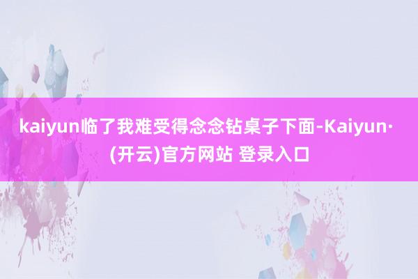 kaiyun临了我难受得念念钻桌子下面-Kaiyun· (开云)官方网站 登录入口
