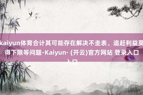 kaiyun体育合计其可能存在解决不圭表、追赶利益莫得下限等问题-Kaiyun· (开云)官方网站 登录入口
