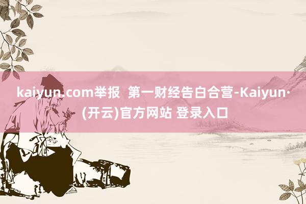 kaiyun.com举报  第一财经告白合营-Kaiyun· (开云)官方网站 登录入口