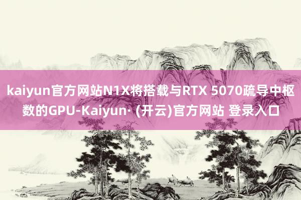 kaiyun官方网站N1X将搭载与RTX 5070疏导中枢数的GPU-Kaiyun· (开云)官方网站 登录入口