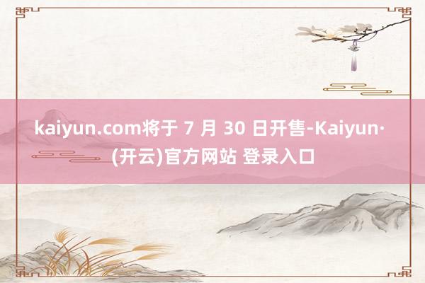 kaiyun.com将于 7 月 30 日开售-Kaiyun· (开云)官方网站 登录入口