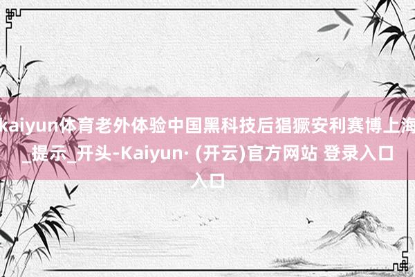 kaiyun体育老外体验中国黑科技后猖獗安利赛博上海_提示_开头-Kaiyun· (开云)官方网站 登录入口