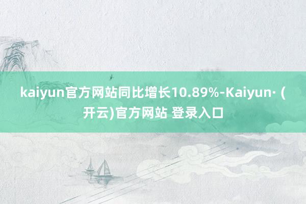 kaiyun官方网站同比增长10.89%-Kaiyun· (开云)官方网站 登录入口