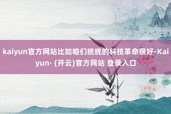kaiyun官方网站比如咱们统统的科技革命很好-Kaiyun· (开云)官方网站 登录入口