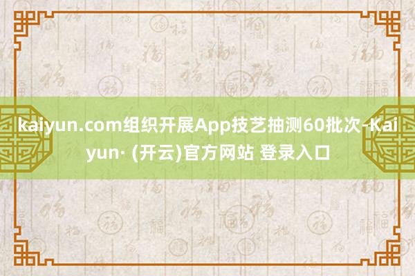 kaiyun.com组织开展App技艺抽测60批次-Kaiyun· (开云)官方网站 登录入口