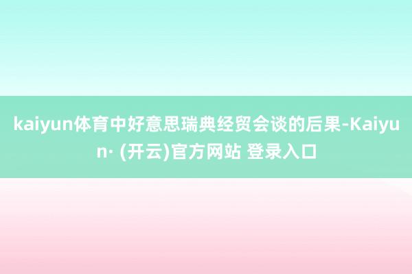kaiyun体育中好意思瑞典经贸会谈的后果-Kaiyun· (开云)官方网站 登录入口