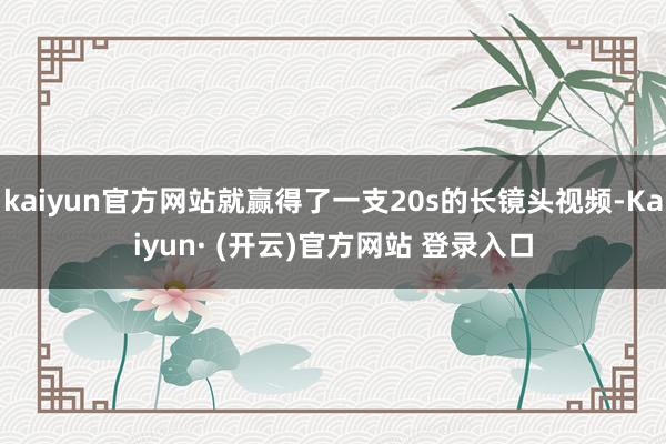 kaiyun官方网站就赢得了一支20s的长镜头视频-Kaiyun· (开云)官方网站 登录入口