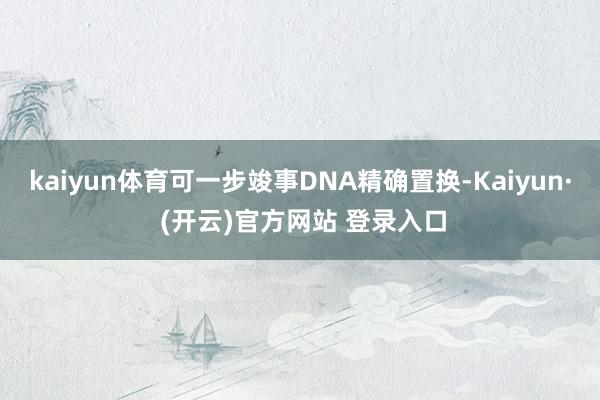 kaiyun体育可一步竣事DNA精确置换-Kaiyun· (开云)官方网站 登录入口