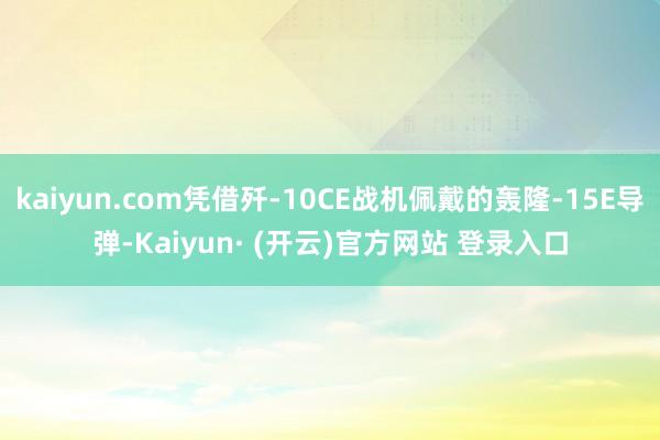 kaiyun.com凭借歼-10CE战机佩戴的轰隆-15E导弹-Kaiyun· (开云)官方网站 登录入口
