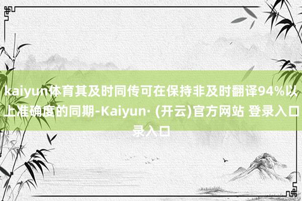 kaiyun体育其及时同传可在保持非及时翻译94%以上准确度的同期-Kaiyun· (开云)官方网站 登录入口