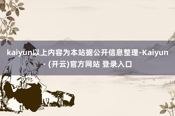 kaiyun以上内容为本站据公开信息整理-Kaiyun· (开云)官方网站 登录入口