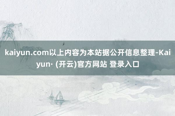 kaiyun.com以上内容为本站据公开信息整理-Kaiyun· (开云)官方网站 登录入口