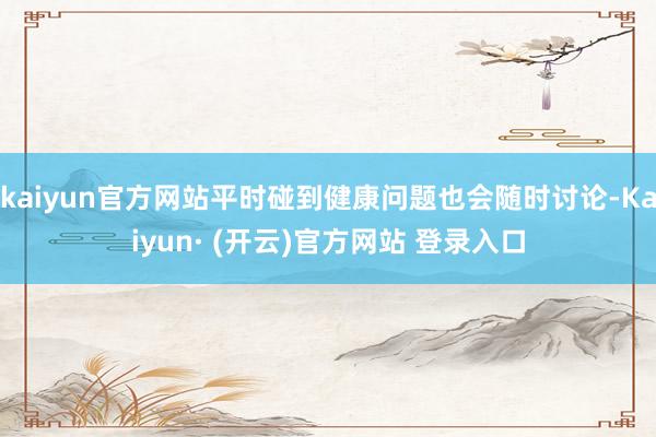 kaiyun官方网站平时碰到健康问题也会随时讨论-Kaiyun· (开云)官方网站 登录入口