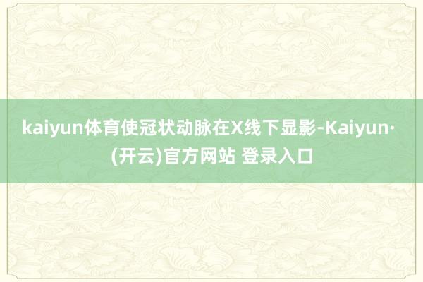kaiyun体育使冠状动脉在X线下显影-Kaiyun· (开云)官方网站 登录入口