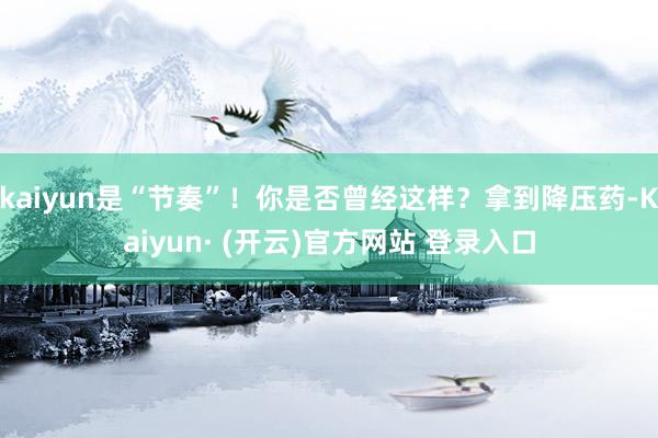 kaiyun是“节奏”！你是否曾经这样？拿到降压药-Kaiyun· (开云)官方网站 登录入口