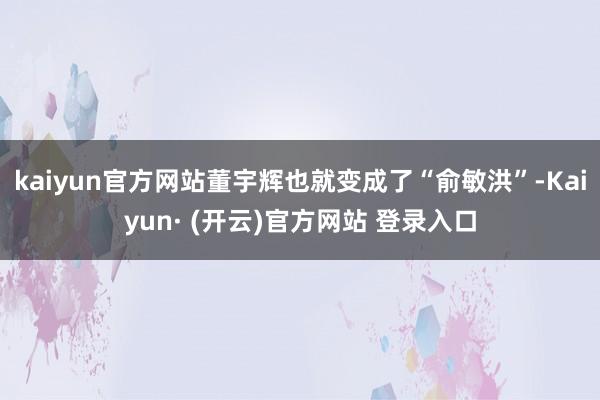 kaiyun官方网站董宇辉也就变成了“俞敏洪”-Kaiyun· (开云)官方网站 登录入口