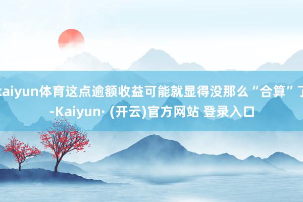 kaiyun体育这点逾额收益可能就显得没那么“合算”了-Kaiyun· (开云)官方网站 登录入口