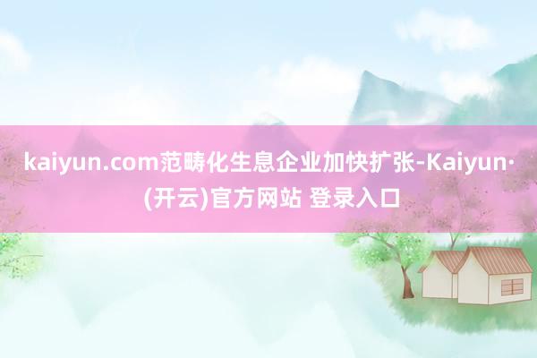 kaiyun.com范畴化生息企业加快扩张-Kaiyun· (开云)官方网站 登录入口