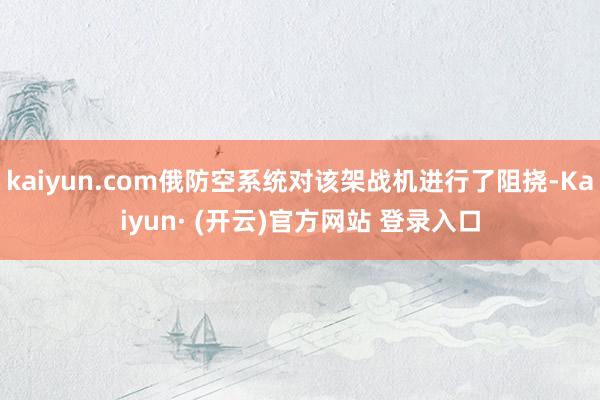 kaiyun.com俄防空系统对该架战机进行了阻挠-Kaiyun· (开云)官方网站 登录入口