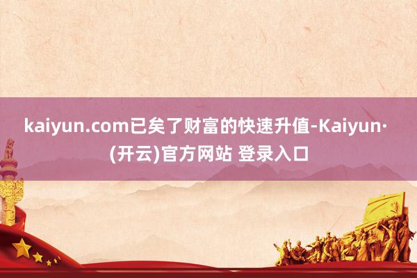 kaiyun.com已矣了财富的快速升值-Kaiyun· (开云)官方网站 登录入口