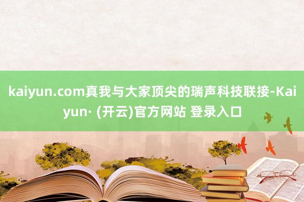 kaiyun.com真我与大家顶尖的瑞声科技联接-Kaiyun· (开云)官方网站 登录入口
