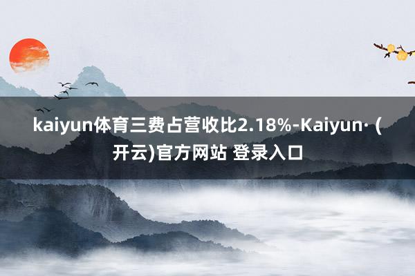 kaiyun体育三费占营收比2.18%-Kaiyun· (开云)官方网站 登录入口