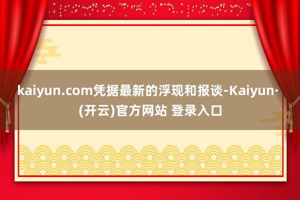 kaiyun.com凭据最新的浮现和报谈-Kaiyun· (开云)官方网站 登录入口