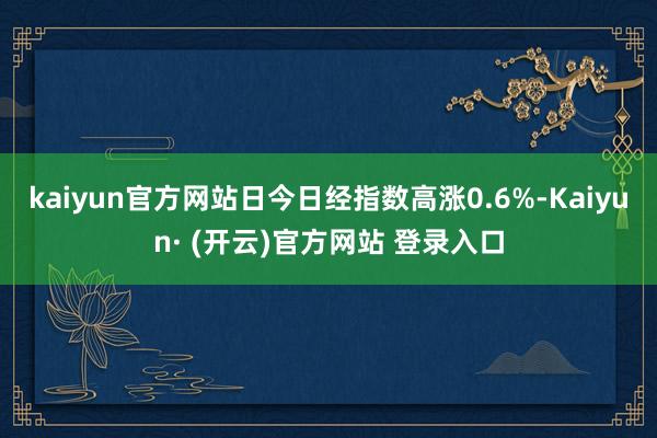 kaiyun官方网站日今日经指数高涨0.6%-Kaiyun· (开云)官方网站 登录入口