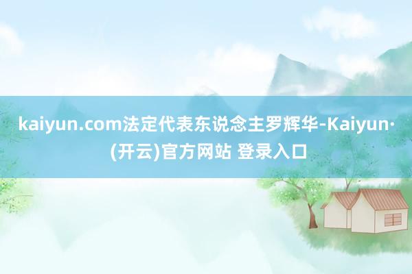 kaiyun.com法定代表东说念主罗辉华-Kaiyun· (开云)官方网站 登录入口
