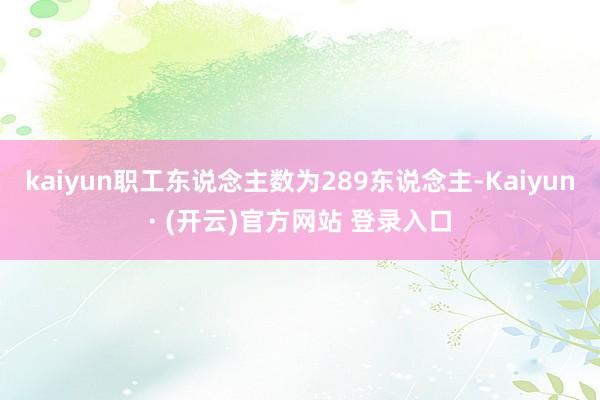 kaiyun职工东说念主数为289东说念主-Kaiyun· (开云)官方网站 登录入口