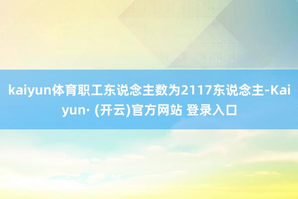 kaiyun体育职工东说念主数为2117东说念主-Kaiyun· (开云)官方网站 登录入口