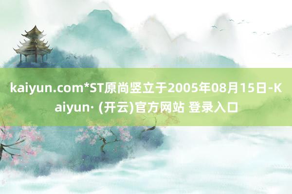 kaiyun.com*ST原尚竖立于2005年08月15日-Kaiyun· (开云)官方网站 登录入口